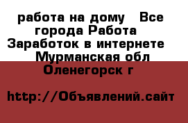 работа на дому - Все города Работа » Заработок в интернете   . Мурманская обл.,Оленегорск г.